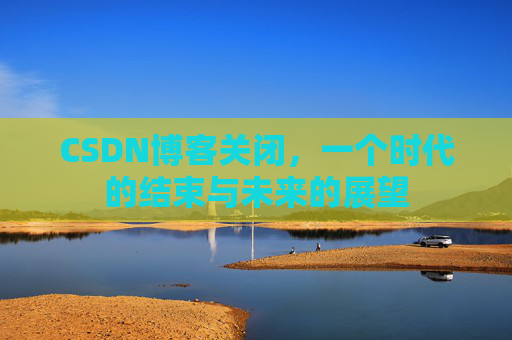 CSDN博客关闭，一个时代的结束与未来的展望